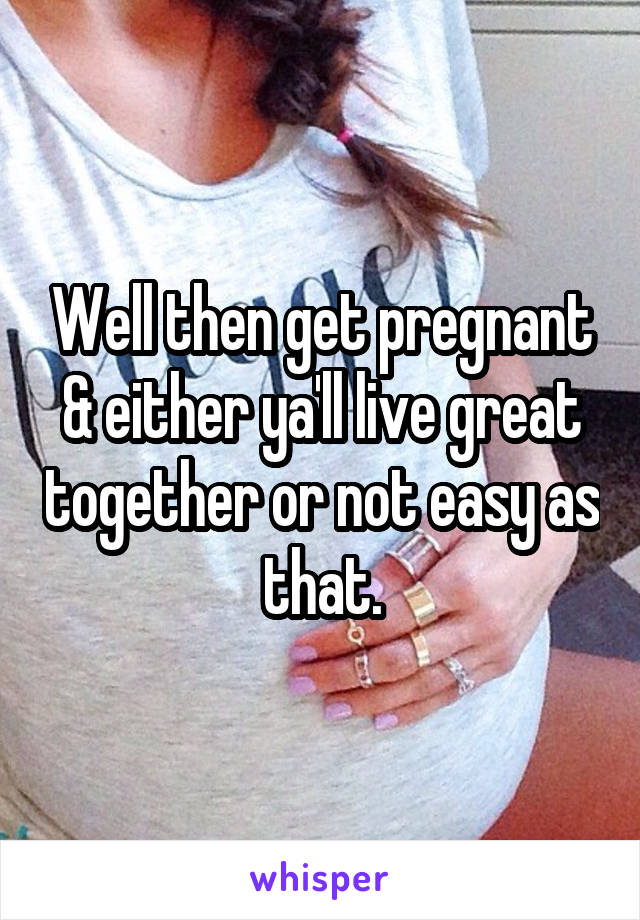 Well then get pregnant & either ya'll live great together or not easy as that.