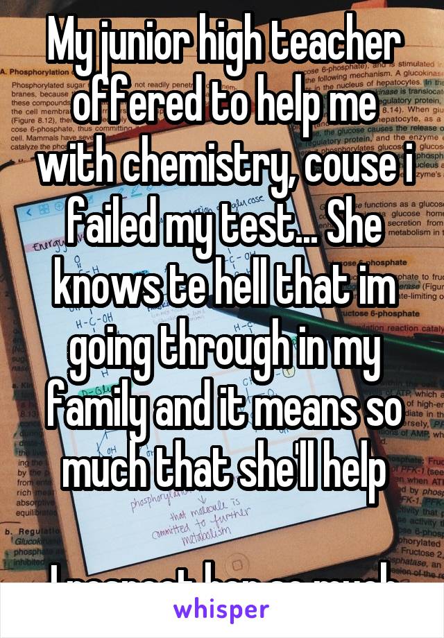 My junior high teacher offered to help me with chemistry, couse i failed my test... She knows te hell that im going through in my family and it means so much that she'll help

I respect her so much