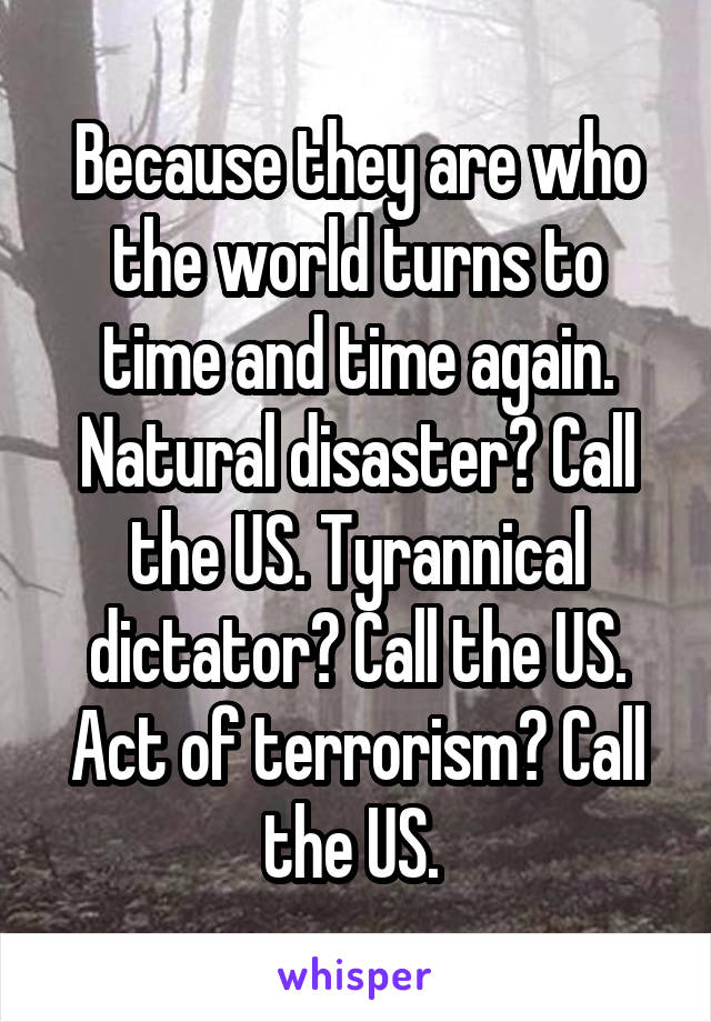Because they are who the world turns to time and time again. Natural disaster? Call the US. Tyrannical dictator? Call the US. Act of terrorism? Call the US. 