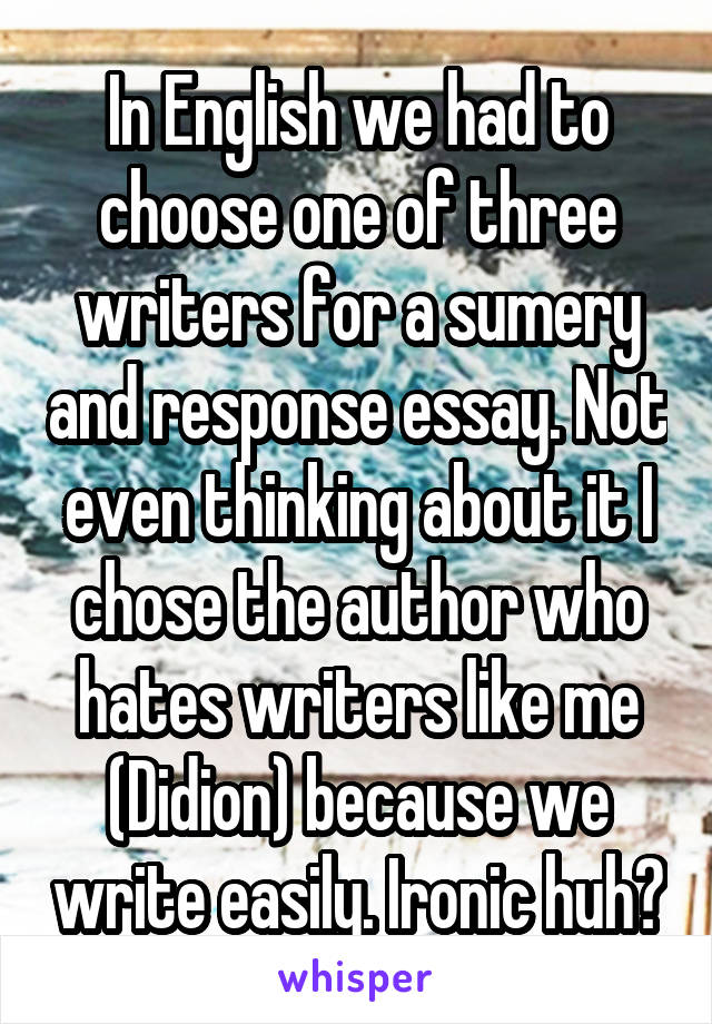 In English we had to choose one of three writers for a sumery and response essay. Not even thinking about it I chose the author who hates writers like me (Didion) because we write easily. Ironic huh?