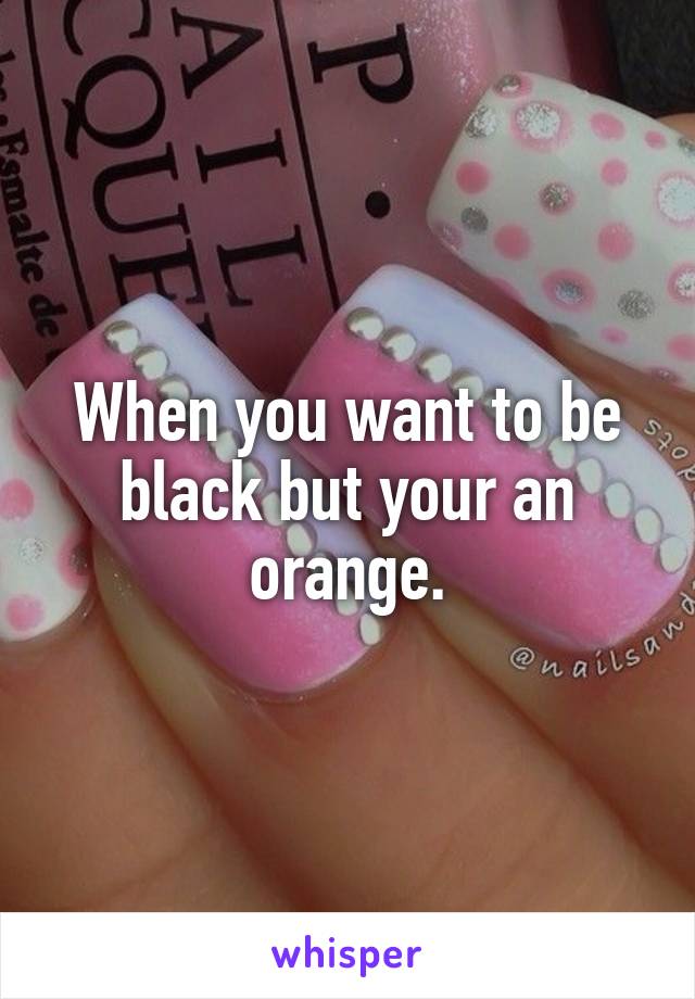 When you want to be black but your an orange.