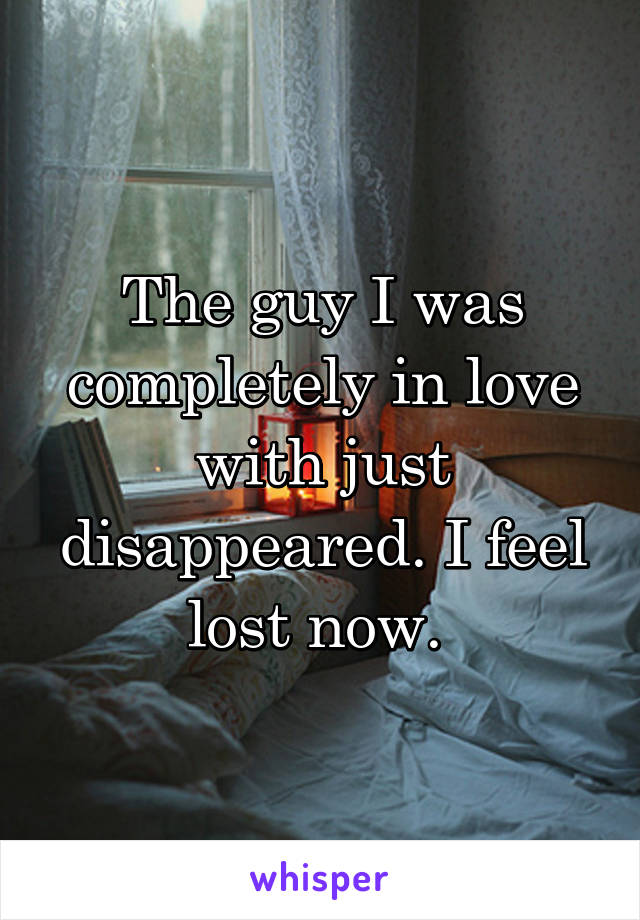 The guy I was completely in love with just disappeared. I feel lost now. 