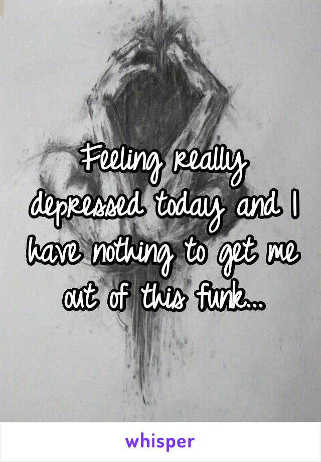 Feeling really depressed today and I have nothing to get me out of this funk...