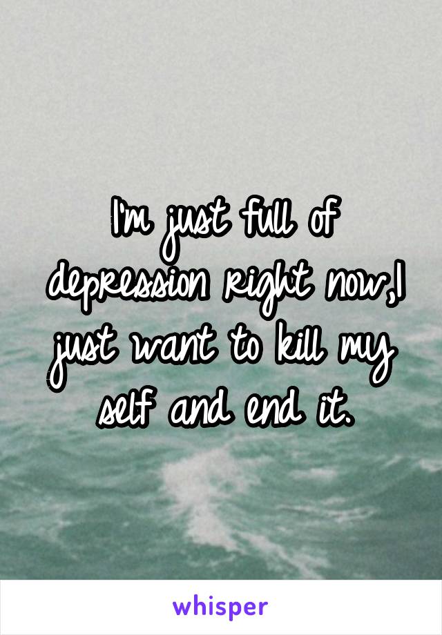 I'm just full of depression right now,I just want to kill my self and end it.