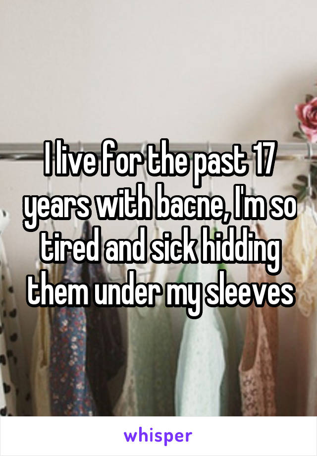 I live for the past 17 years with bacne, I'm so tired and sick hidding them under my sleeves