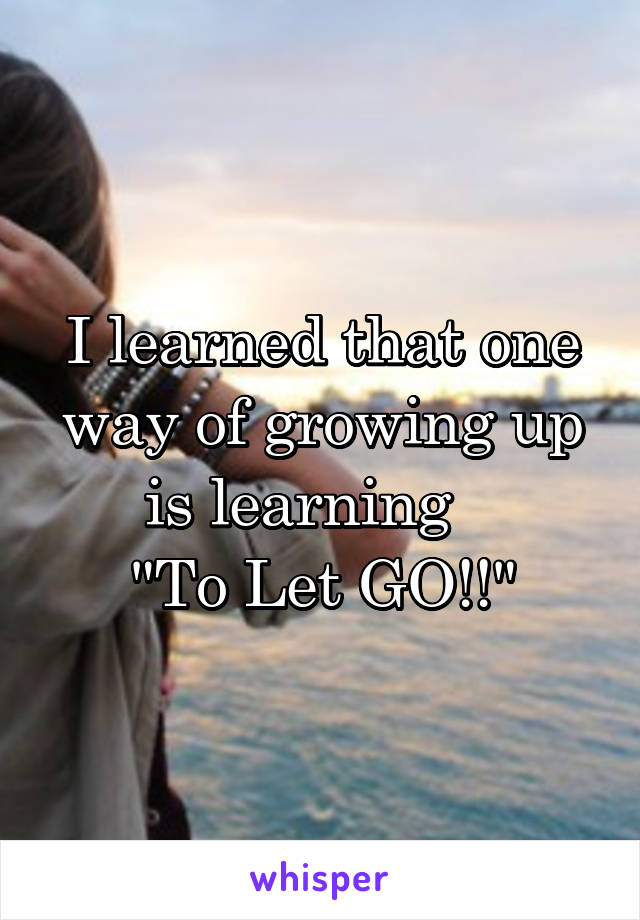 I learned that one way of growing up is learning   
"To Let GO!!"