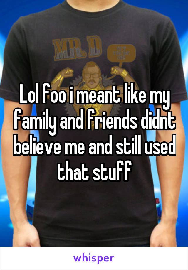 Lol foo i meant like my family and friends didnt believe me and still used that stuff
