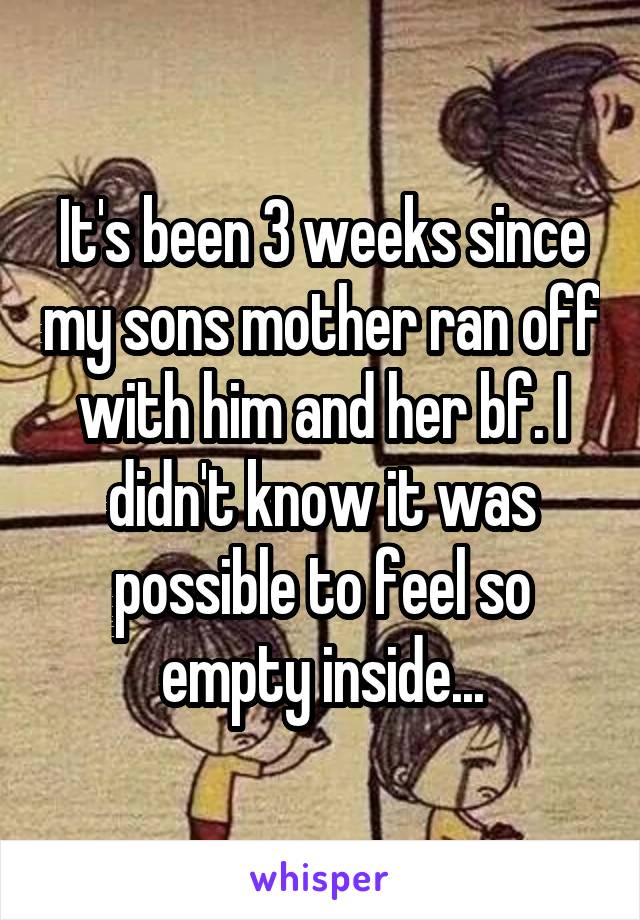 It's been 3 weeks since my sons mother ran off with him and her bf. I didn't know it was possible to feel so empty inside...