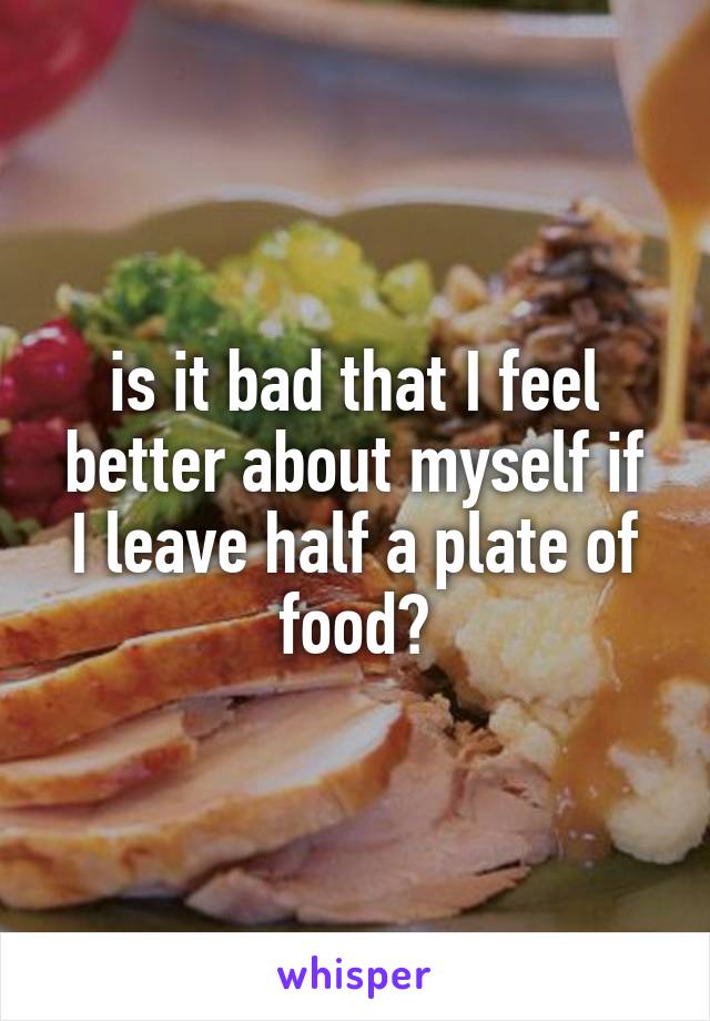 is it bad that I feel
better about myself if I leave half a plate of food?