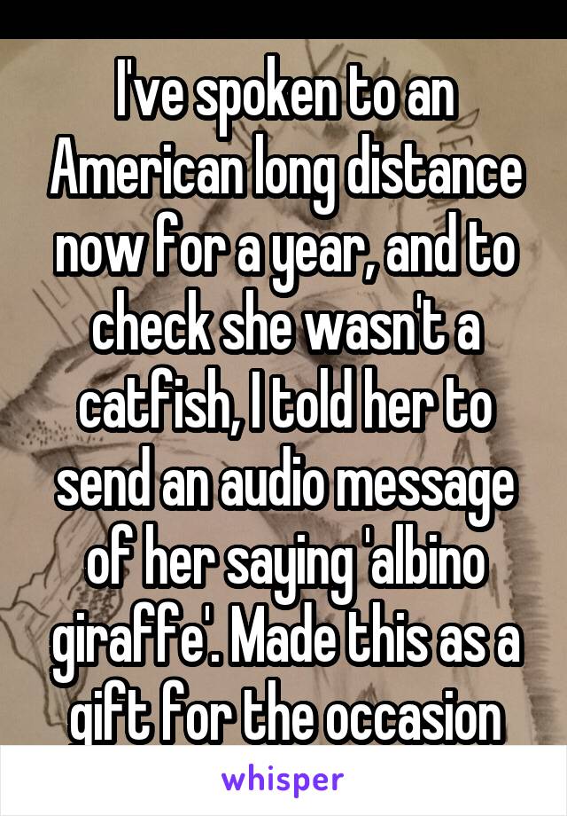 I've spoken to an American long distance now for a year, and to check she wasn't a catfish, I told her to send an audio message of her saying 'albino giraffe'. Made this as a gift for the occasion