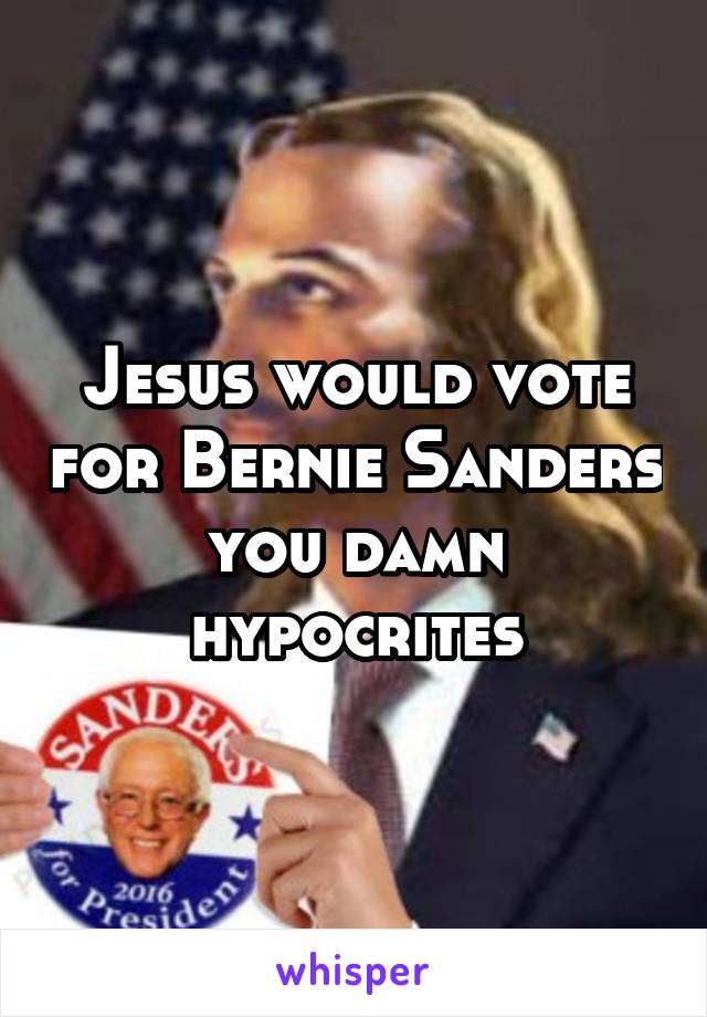 Jesus would vote for Bernie Sanders you damn hypocrites