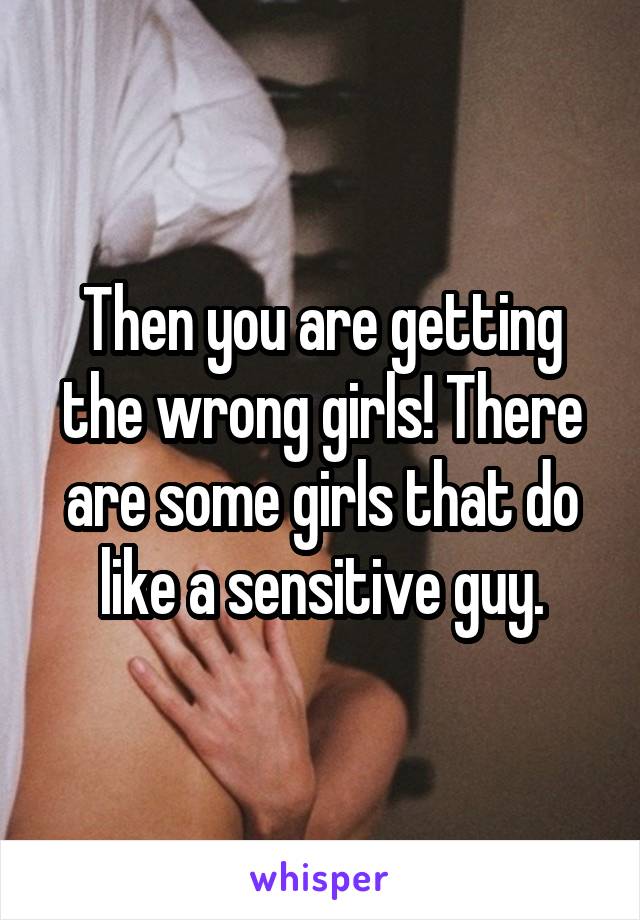 Then you are getting the wrong girls! There are some girls that do like a sensitive guy.
