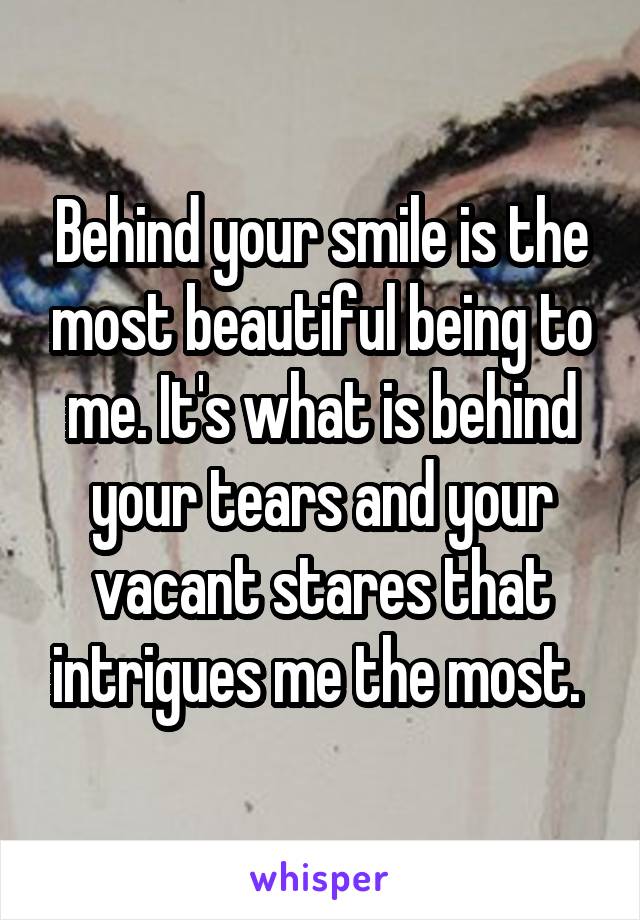 Behind your smile is the most beautiful being to me. It's what is behind your tears and your vacant stares that intrigues me the most. 