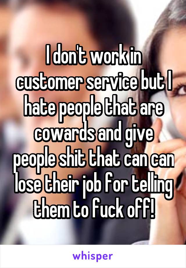 I don't work in customer service but I hate people that are cowards and give people shit that can can lose their job for telling them to fuck off!