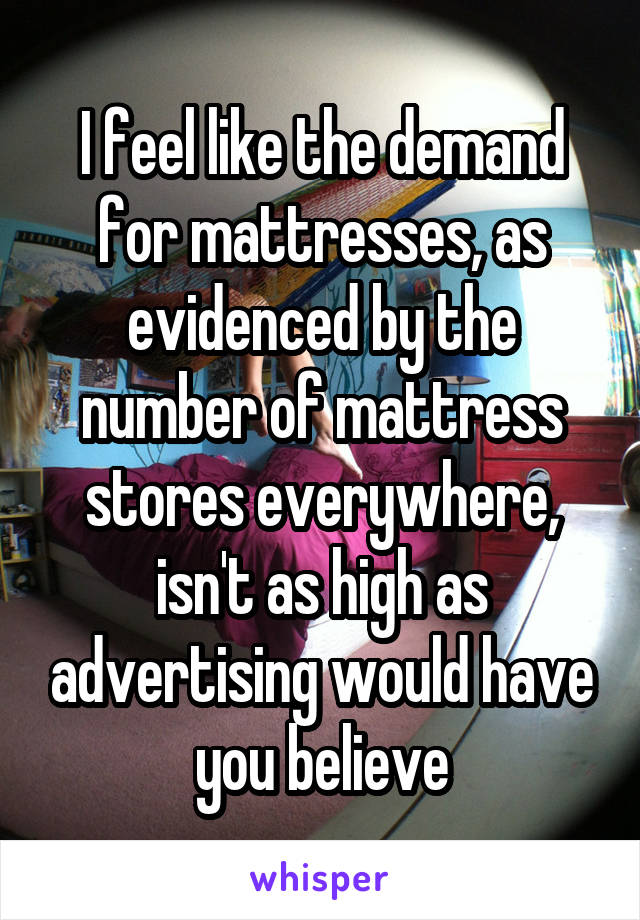 I feel like the demand for mattresses, as evidenced by the number of mattress stores everywhere, isn't as high as advertising would have you believe