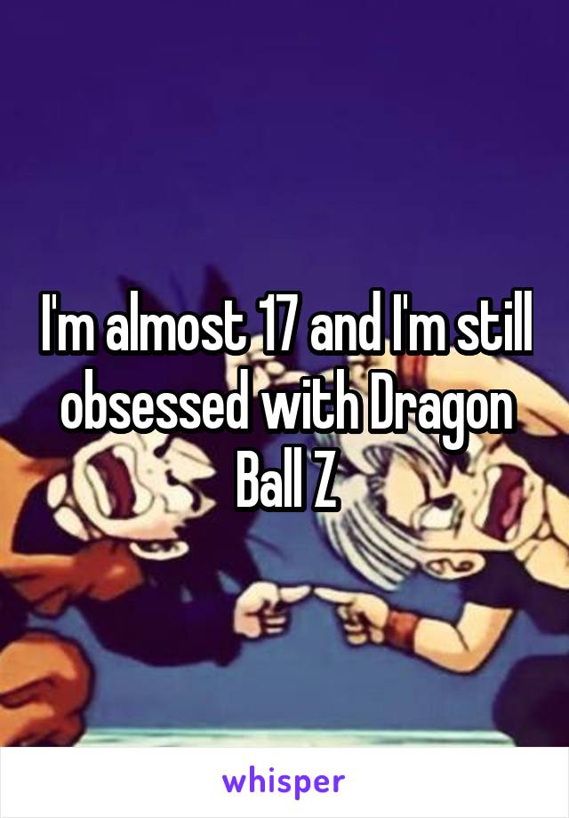 I'm almost 17 and I'm still obsessed with Dragon Ball Z