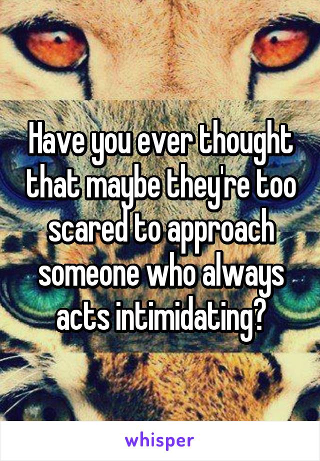 Have you ever thought that maybe they're too scared to approach someone who always acts intimidating?