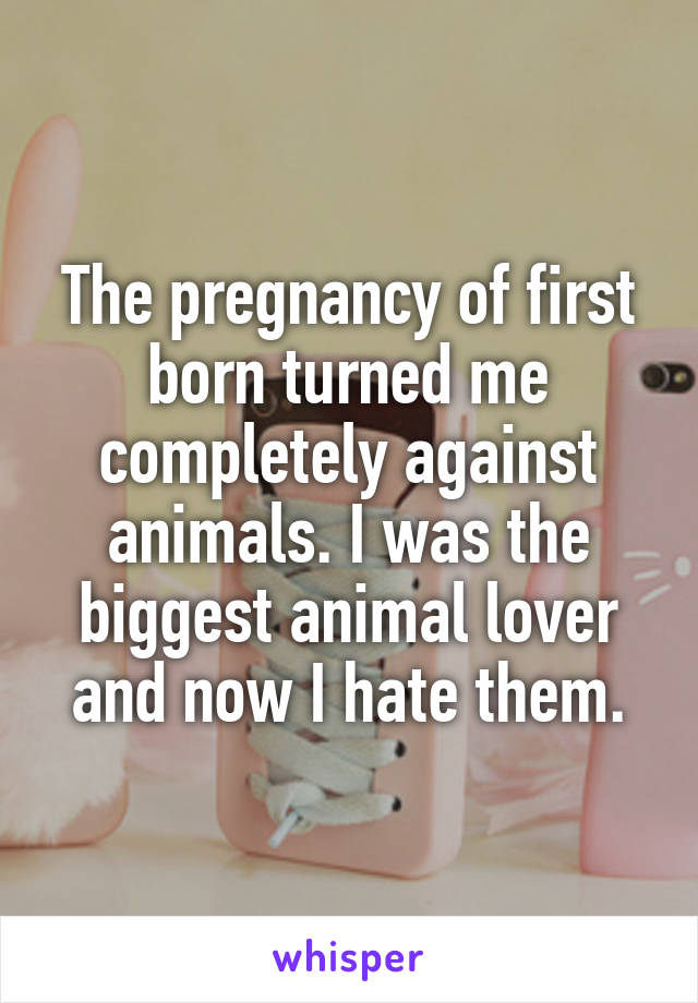 The pregnancy of first born turned me completely against animals. I was the biggest animal lover and now I hate them.