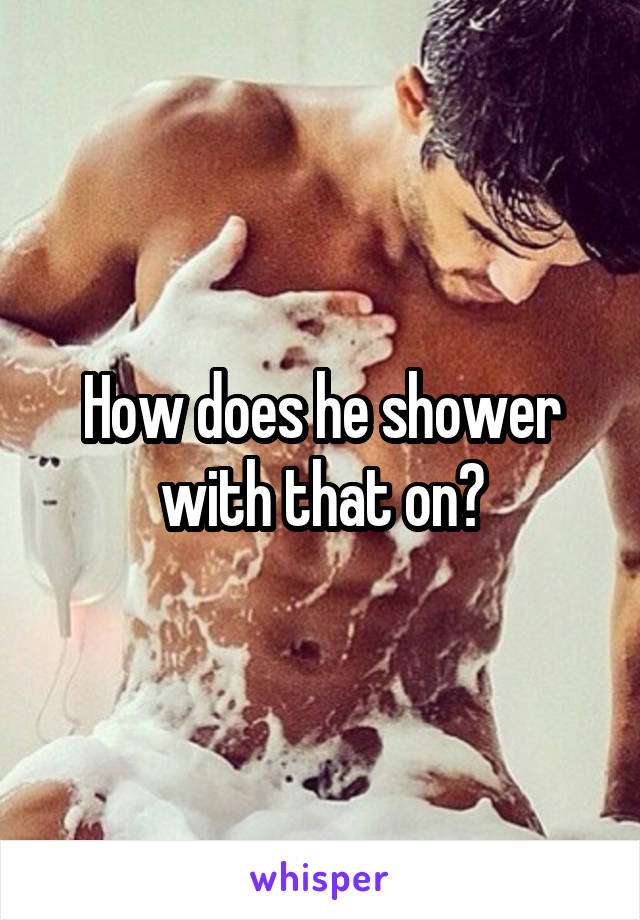 How does he shower with that on?