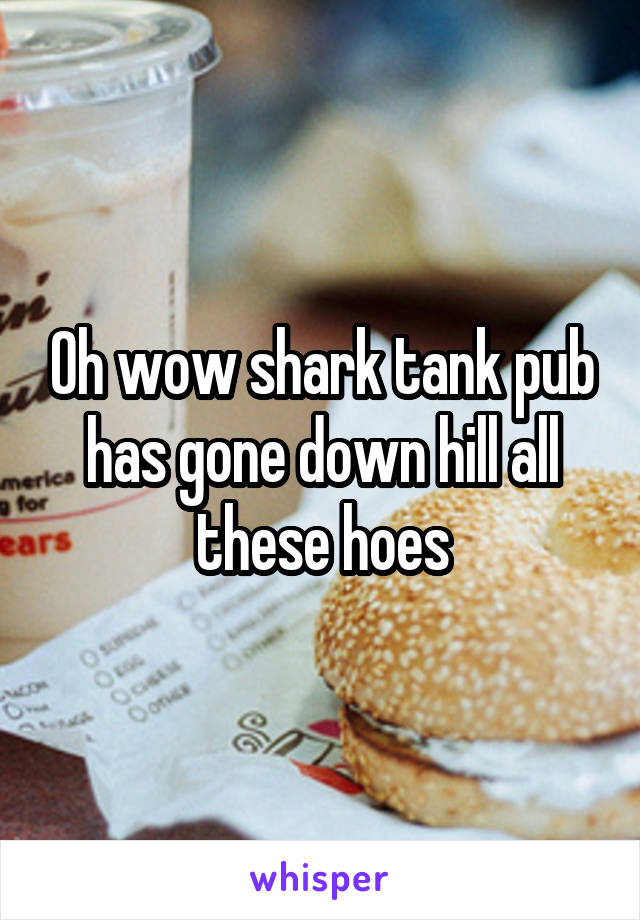 Oh wow shark tank pub has gone down hill all these hoes