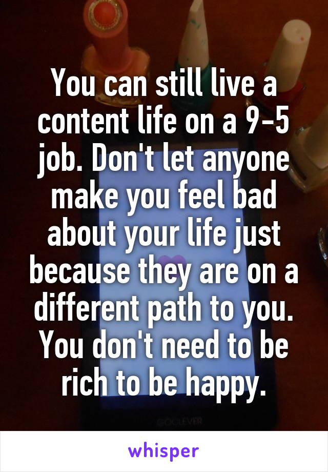You can still live a content life on a 9-5 job. Don't let anyone make you feel bad about your life just because they are on a different path to you. You don't need to be rich to be happy.