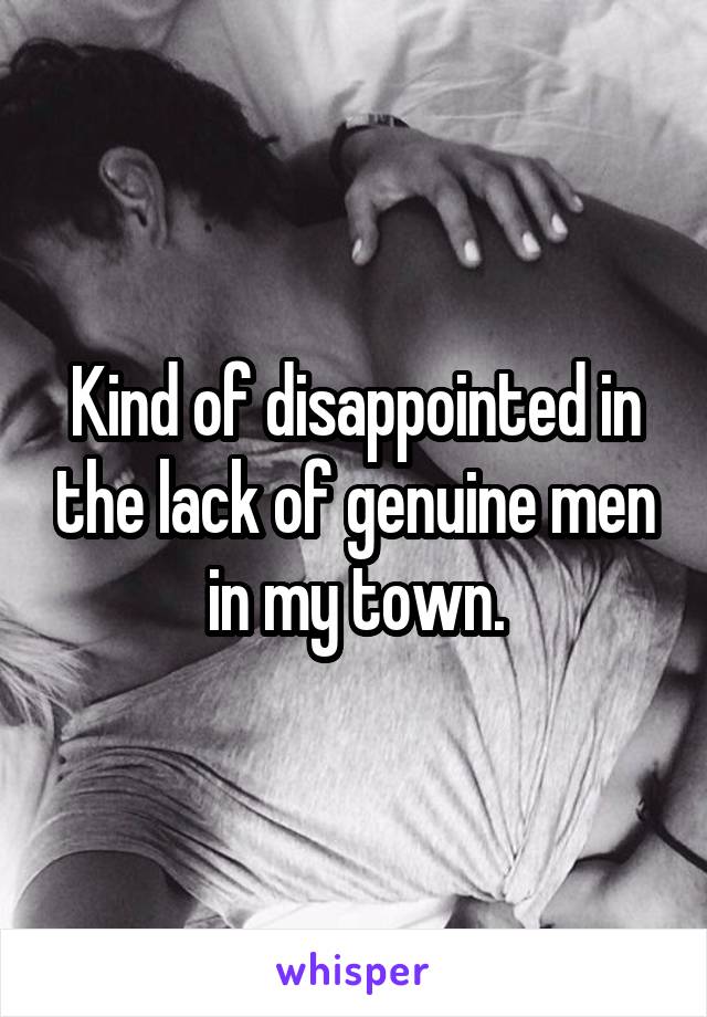Kind of disappointed in the lack of genuine men in my town.