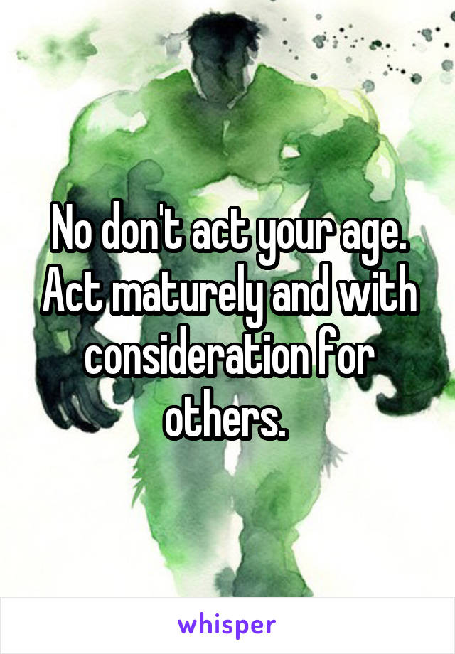 No don't act your age. Act maturely and with consideration for others. 