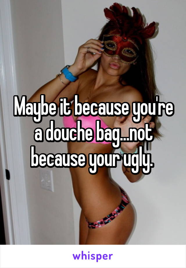 Maybe it because you're a douche bag...not because your ugly. 