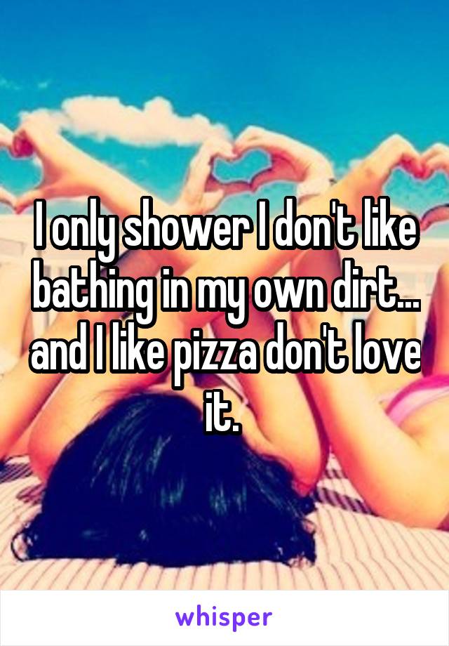I only shower I don't like bathing in my own dirt... and I like pizza don't love it. 