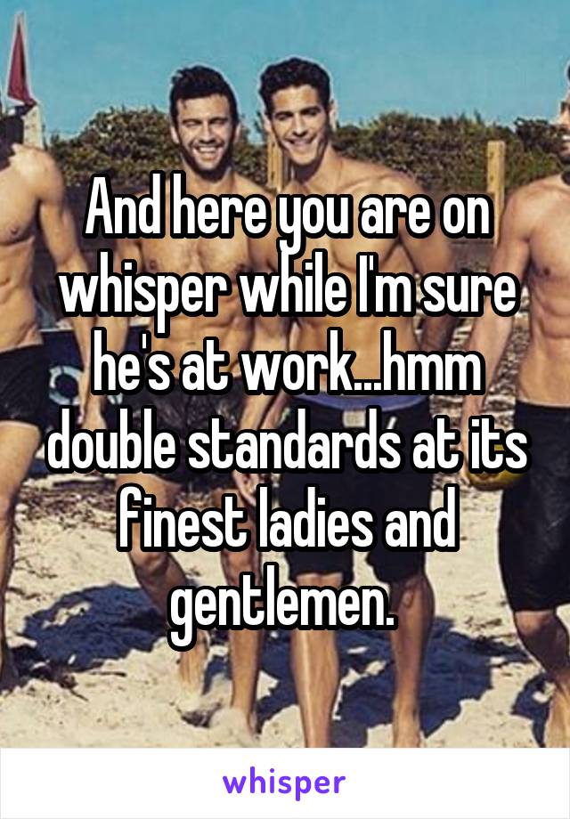 And here you are on whisper while I'm sure he's at work...hmm double standards at its finest ladies and gentlemen. 