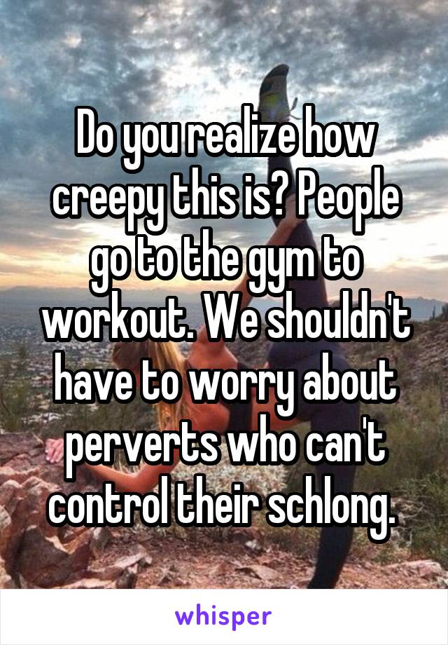 Do you realize how creepy this is? People go to the gym to workout. We shouldn't have to worry about perverts who can't control their schlong. 