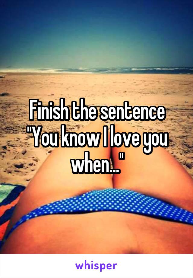 Finish the sentence
"You know I love you when..."