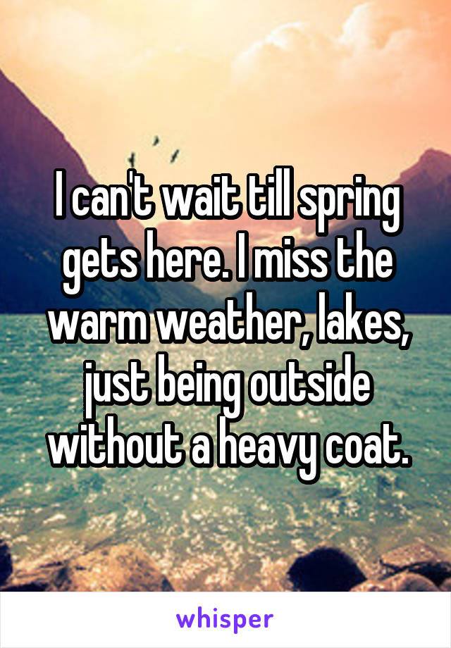 I can't wait till spring gets here. I miss the warm weather, lakes, just being outside without a heavy coat.
