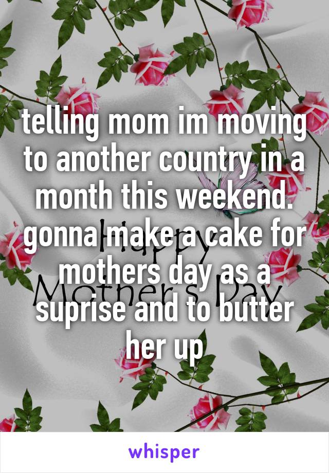 telling mom im moving to another country in a month this weekend. gonna make a cake for mothers day as a suprise and to butter her up