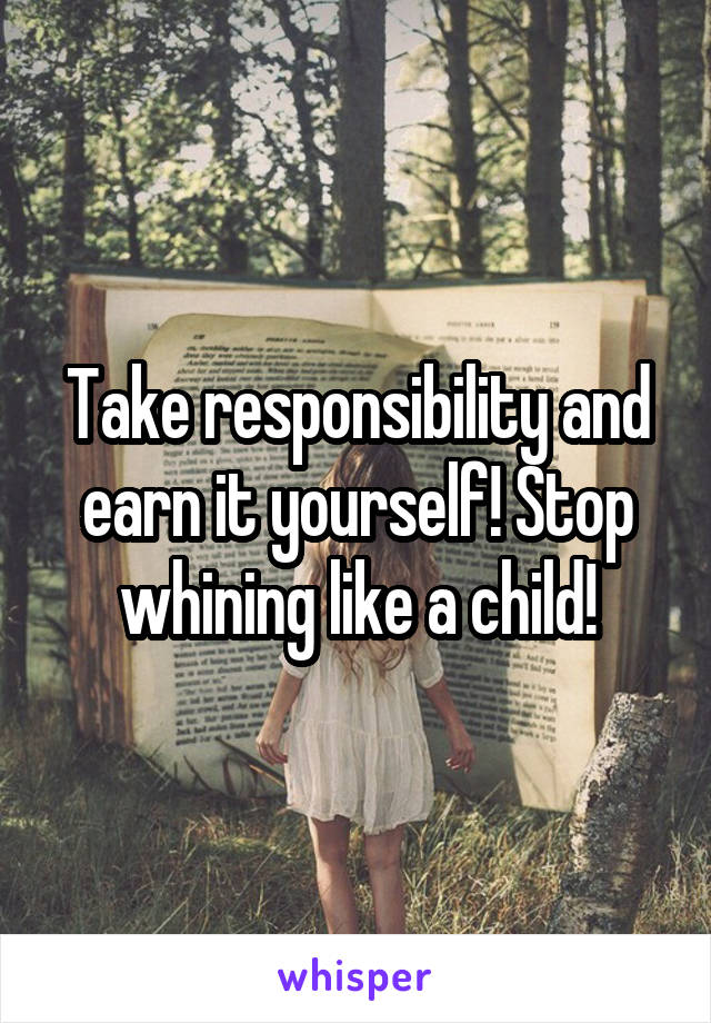 Take responsibility and earn it yourself! Stop whining like a child!
