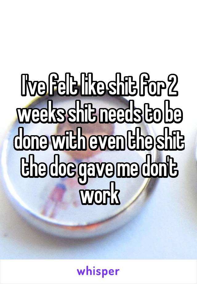 I've felt like shit for 2 weeks shit needs to be done with even the shit the doc gave me don't work