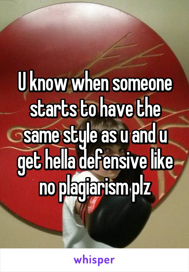 U know when someone starts to have the same style as u and u get hella defensive like no plagiarism plz