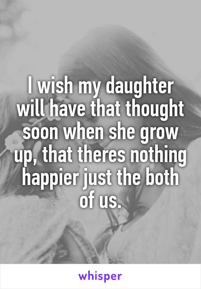 I wish my daughter will have that thought soon when she grow up, that theres nothing happier just the both of us.
