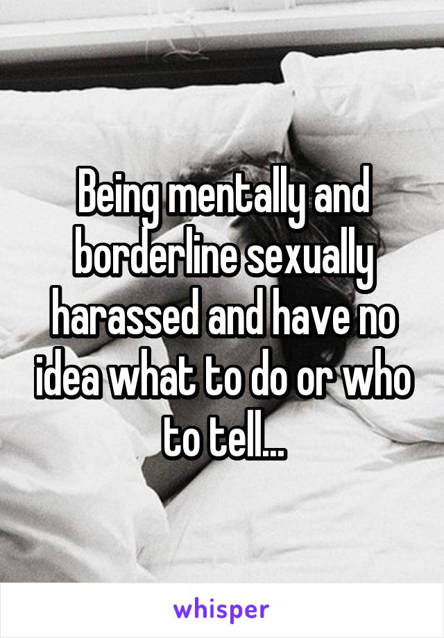 Being mentally and borderline sexually harassed and have no idea what to do or who to tell...