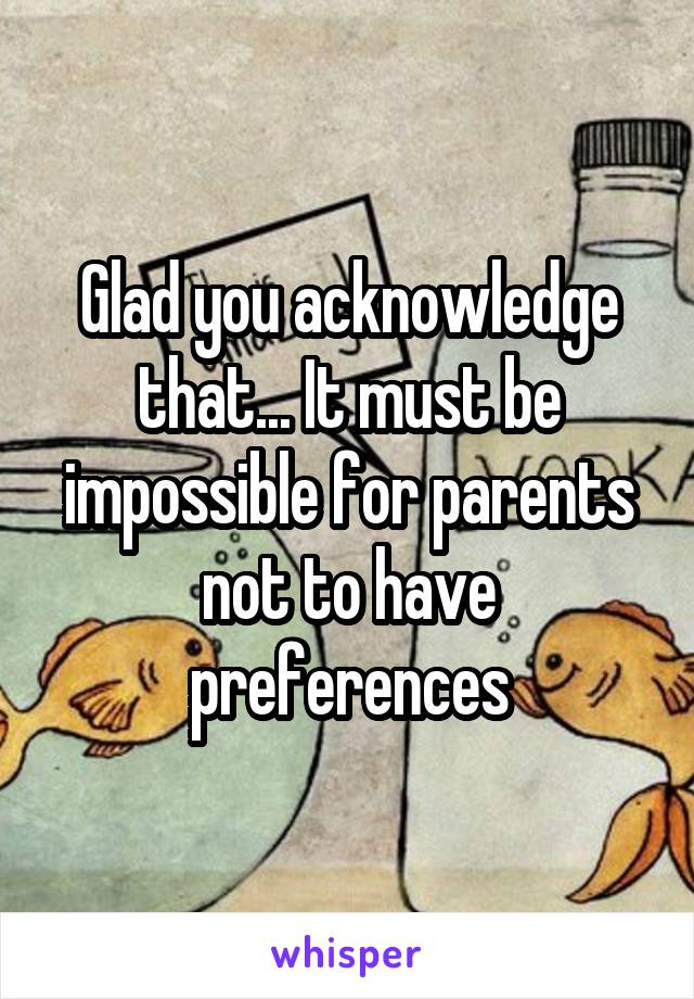 Glad you acknowledge that... It must be impossible for parents not to have preferences