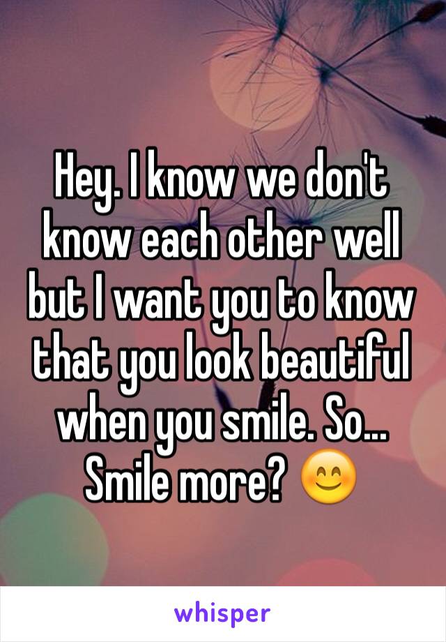 Hey. I know we don't know each other well but I want you to know that you look beautiful when you smile. So... Smile more? 😊