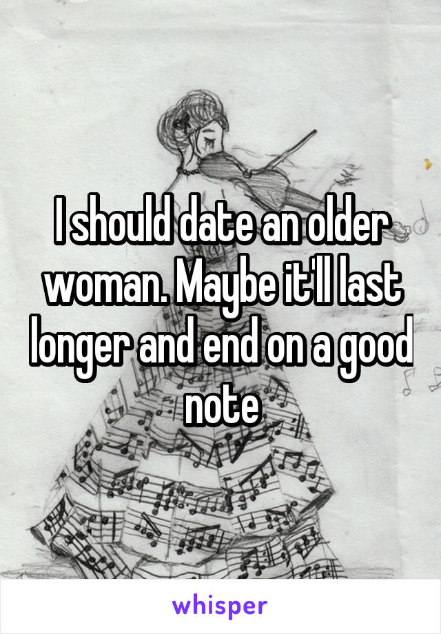 I should date an older woman. Maybe it'll last longer and end on a good note