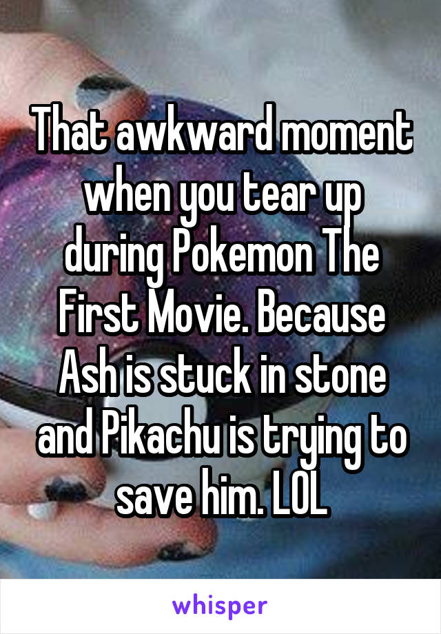 That awkward moment when you tear up during Pokemon The First Movie. Because Ash is stuck in stone and Pikachu is trying to save him. LOL