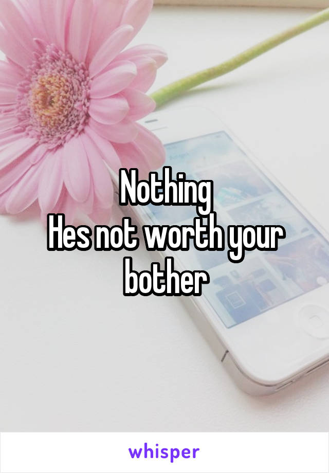 Nothing
Hes not worth your bother