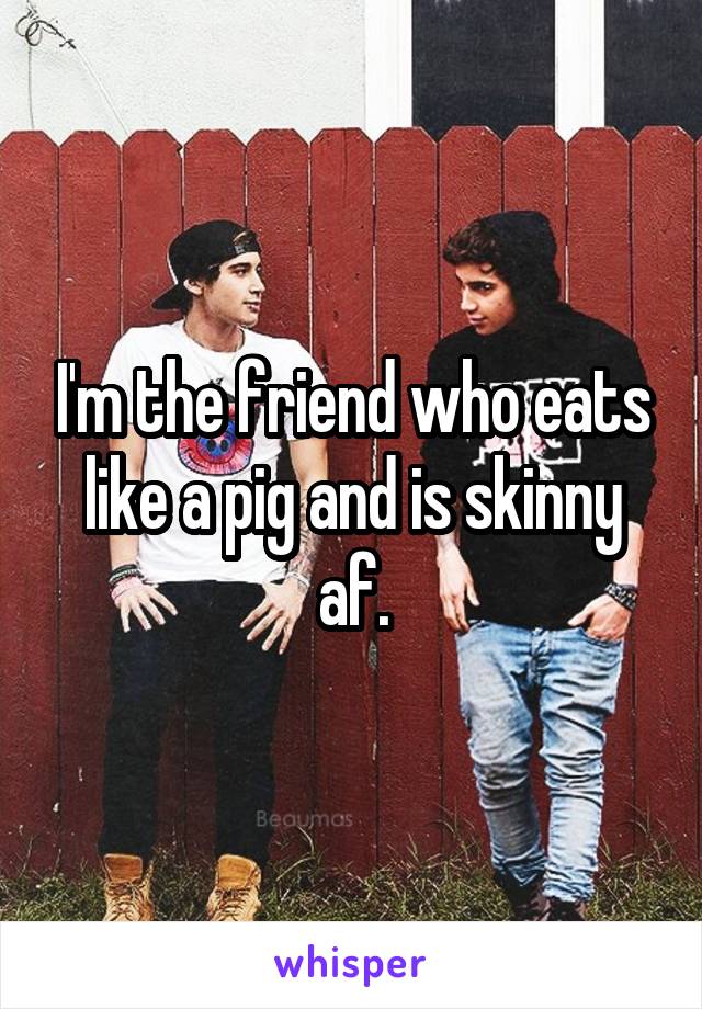 I'm the friend who eats like a pig and is skinny af.