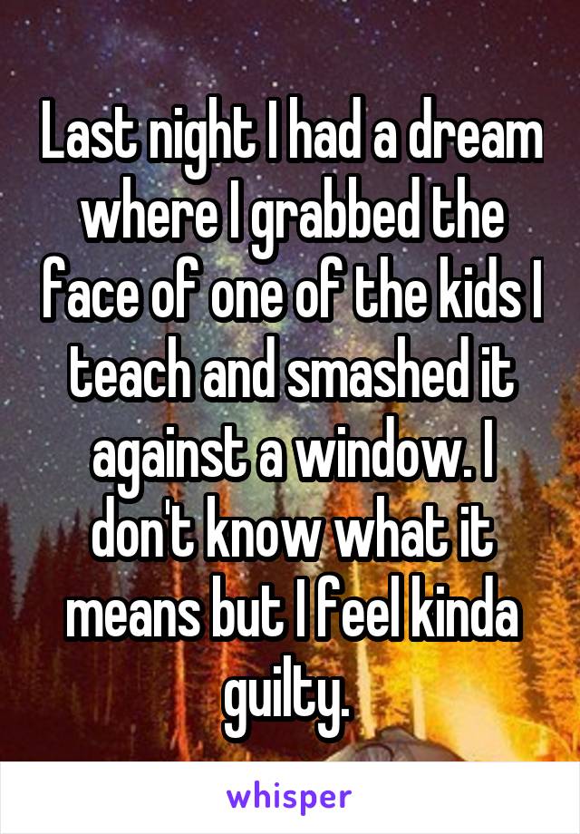 Last night I had a dream where I grabbed the face of one of the kids I teach and smashed it against a window. I don't know what it means but I feel kinda guilty. 