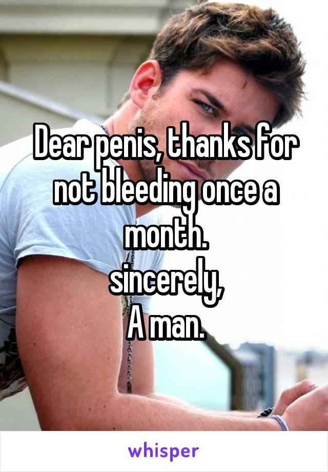 Dear penis, thanks for not bleeding once a month.
sincerely,
A man.