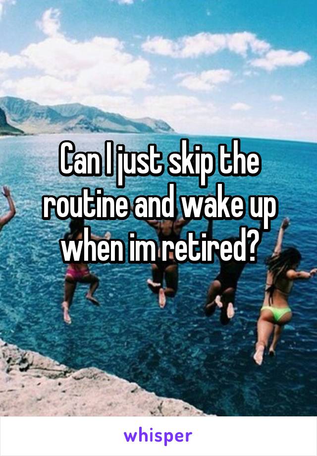Can I just skip the routine and wake up when im retired?
