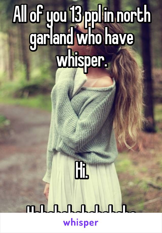 All of you 13 ppl in north garland who have whisper.




Hi.

Hehehehehehehehe