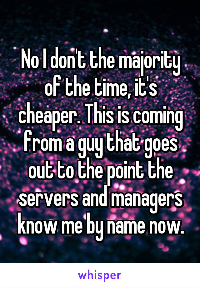No I don't the majority of the time, it's cheaper. This is coming from a guy that goes out to the point the servers and managers know me by name now.